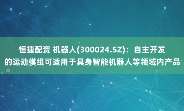 恒捷配资 机器人(300024.SZ)：自主开发的运动模组可适用于具身智能机器人等领域内产品