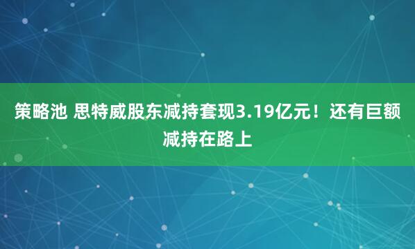 策略池 思特威股东减持套现3.19亿元！还有巨额减持在路上