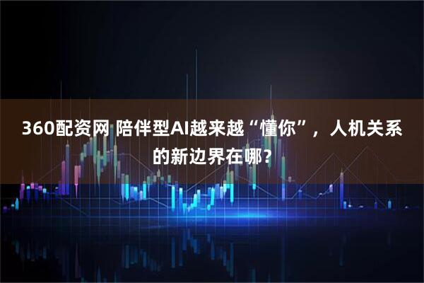 360配资网 陪伴型AI越来越“懂你”，人机关系的新边界在哪？